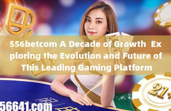 556betcom A Decade of Growth  Exploring the Evolution and Future of This Leading Gaming Platform